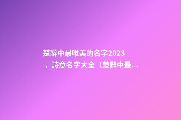 楚辭中最唯美的名字2023，詩意名字大全（楚辭中最唯美的名字2023,詩意名字大全女）